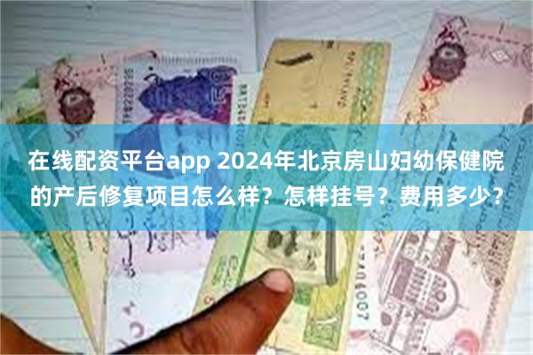 在线配资平台app 2024年北京房山妇幼保健院的产后修复项目怎么样？怎样挂号？费用多少？