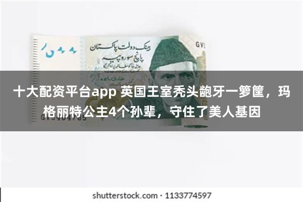 十大配资平台app 英国王室秃头龅牙一箩筐，玛格丽特公主4个孙辈，守住了美人基因