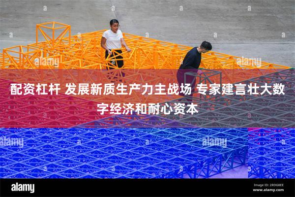 配资杠杆 发展新质生产力主战场 专家建言壮大数字经济和耐心资本