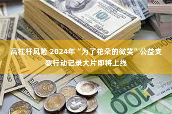 高杠杆风险 2024年“为了花朵的微笑”公益支教行动记录大片即将上线