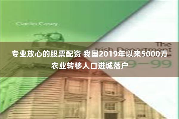 专业放心的股票配资 我国2019年以来5000万农业转移人口进城落户