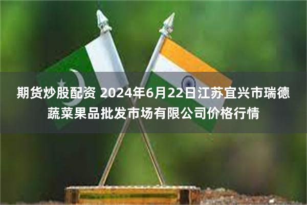 期货炒股配资 2024年6月22日江苏宜兴市瑞德蔬菜果品批发市场有限公司价格行情