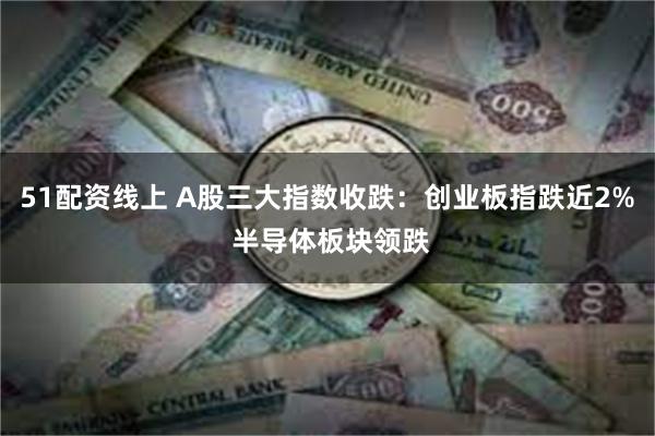 51配资线上 A股三大指数收跌：创业板指跌近2% 半导体板块领跌