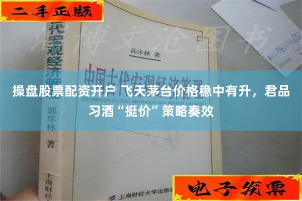 操盘股票配资开户 飞天茅台价格稳中有升，君品习酒“挺价”策略奏效