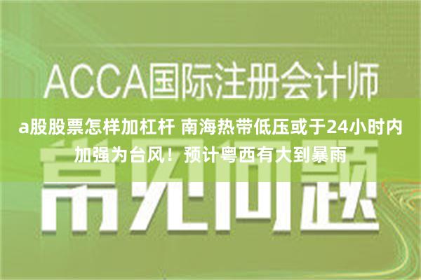 a股股票怎样加杠杆 南海热带低压或于24小时内加强为台风！预计粤西有大到暴雨