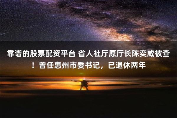 靠谱的股票配资平台 省人社厅原厅长陈奕威被查！曾任惠州市委书记，已退休两年