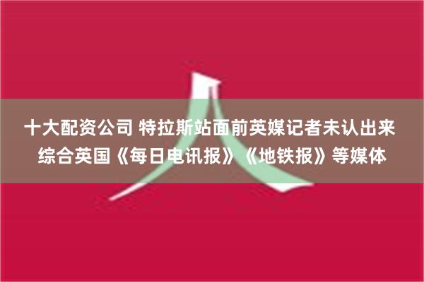 十大配资公司 特拉斯站面前英媒记者未认出来 综合英国《每日电讯报》《地铁报》等媒体