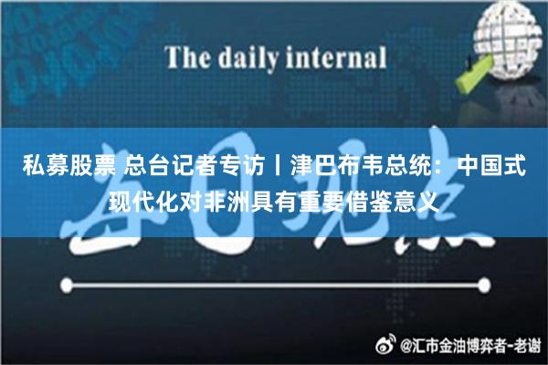 私募股票 总台记者专访丨津巴布韦总统：中国式现代化对非洲具有重要借鉴意义