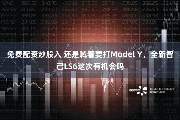 免费配资炒股入 还是喊着要打Model Y，全新智己LS6这次有机会吗