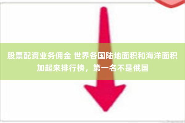 股票配资业务佣金 世界各国陆地面积和海洋面积加起来排行榜，第一名不是俄国