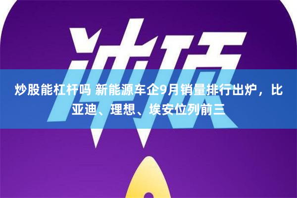 炒股能杠杆吗 新能源车企9月销量排行出炉，比亚迪、理想、埃安位列前三