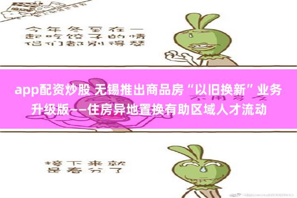 app配资炒股 无锡推出商品房“以旧换新”业务升级版——住房异地置换有助区域人才流动