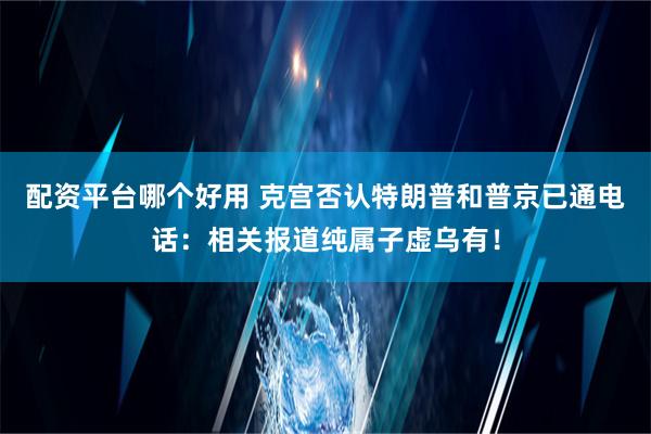 配资平台哪个好用 克宫否认特朗普和普京已通电话：相关报道纯属子虚乌有！