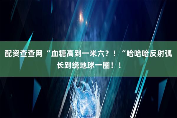 配资查查网 “血糖高到一米六？！“哈哈哈反射弧长到绕地球一圈！！