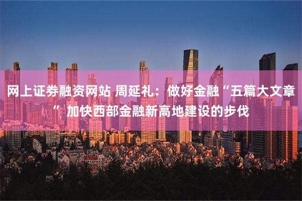 网上证劵融资网站 周延礼：做好金融“五篇大文章” 加快西部金融新高地建设的步伐