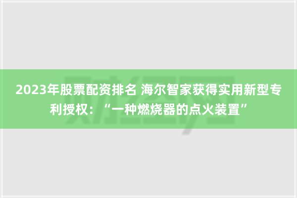 2023年股票配资排名 海尔智家获得实用新型专利授权：“一种燃烧器的点火装置”