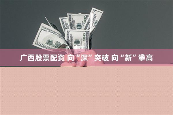 广西股票配资 向“深”突破 向“新”攀高