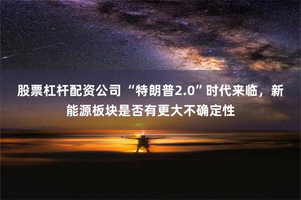 股票杠杆配资公司 “特朗普2.0”时代来临，新能源板块是否有更大不确定性