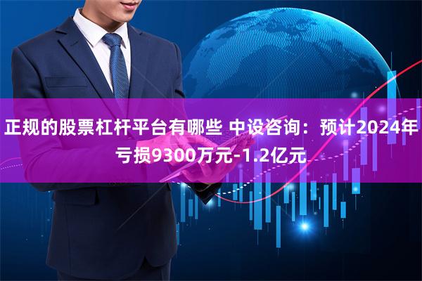 正规的股票杠杆平台有哪些 中设咨询：预计2024年亏损9300万元-1.2亿元