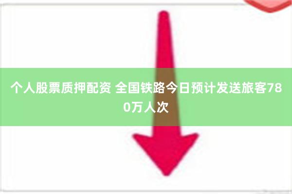 个人股票质押配资 全国铁路今日预计发送旅客780万人次