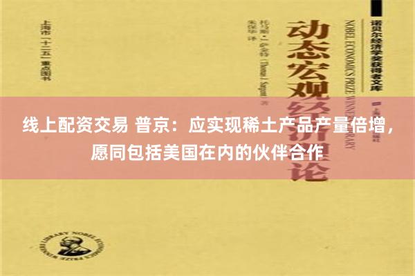 线上配资交易 普京：应实现稀土产品产量倍增，愿同包括美国在内的伙伴合作