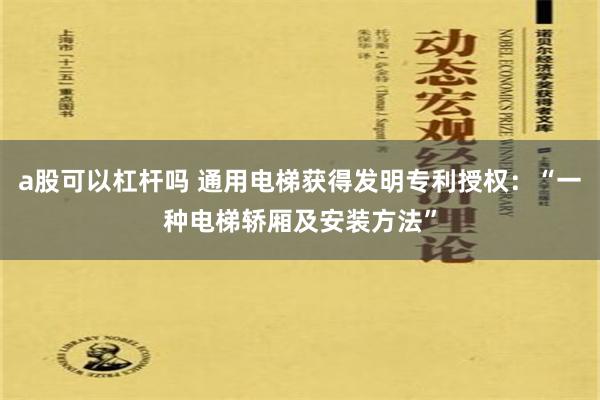 a股可以杠杆吗 通用电梯获得发明专利授权：“一种电梯轿厢及安装方法”